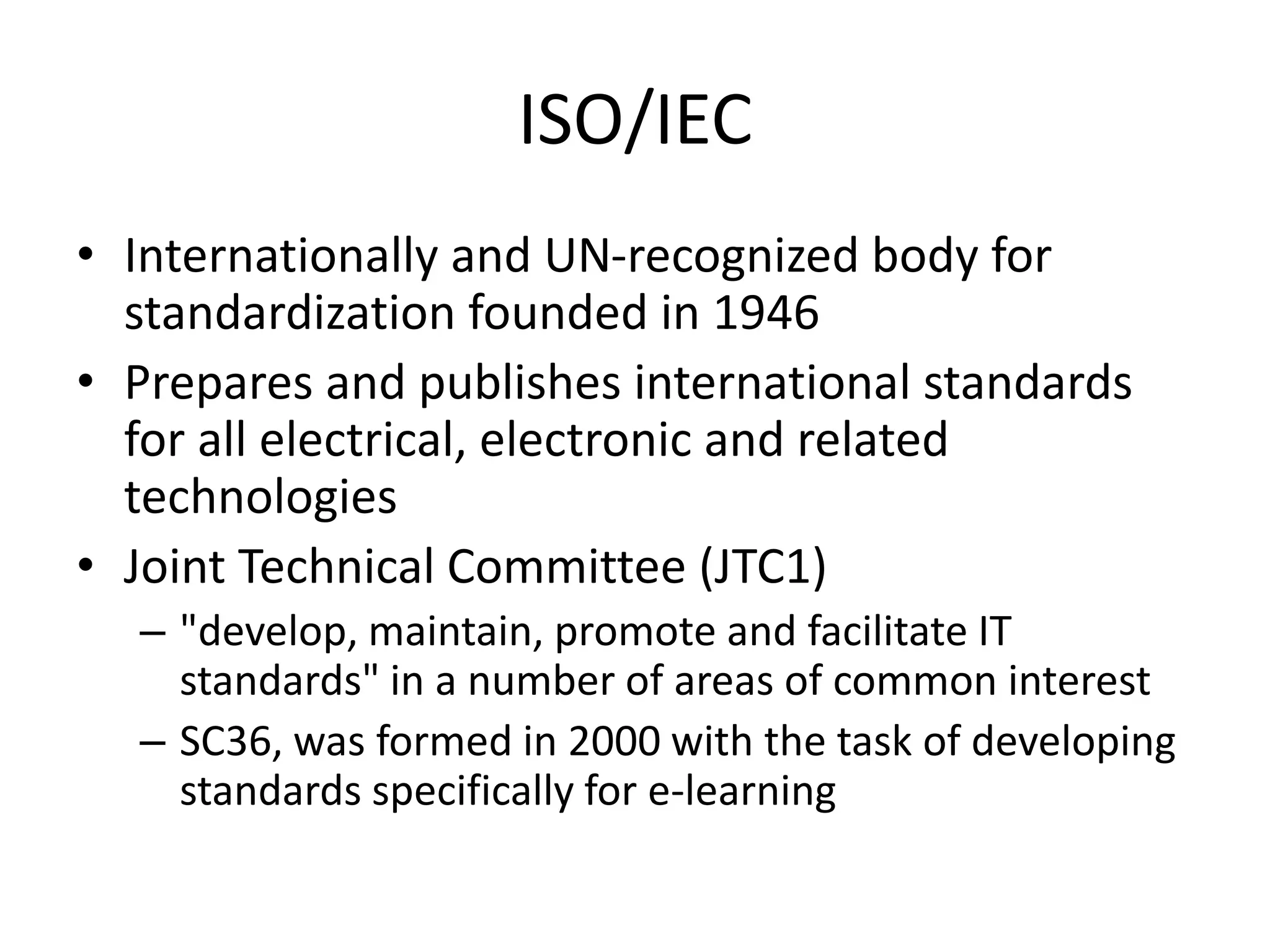 ISO/IEC
• Internationally and UN-recognized body for
standardization founded in 1946
• Prepares and publishes international standards
for all electrical, electronic and related
technologies
• Joint Technical Committee (JTC1)
– "develop, maintain, promote and facilitate IT
standards" in a number of areas of common interest
– SC36, was formed in 2000 with the task of developing
standards specifically for e-learning
 