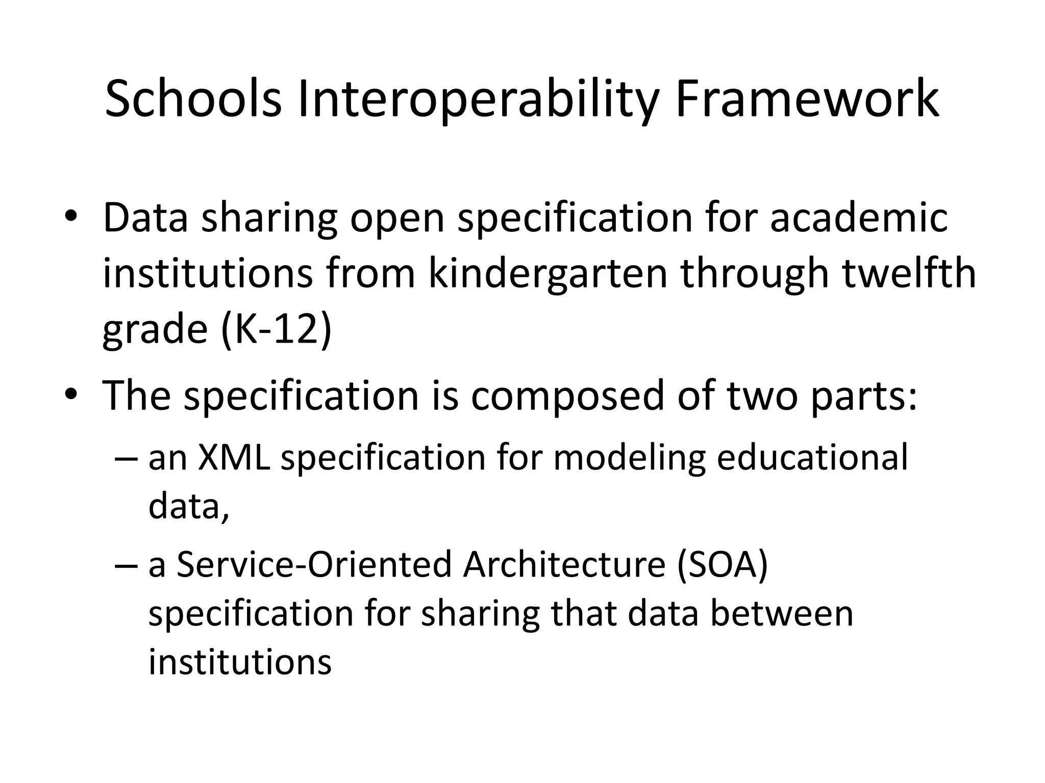 Schools Interoperability Framework
• Data sharing open specification for academic
institutions from kindergarten through twelfth
grade (K-12)
• The specification is composed of two parts:
– an XML specification for modeling educational
data,
– a Service-Oriented Architecture (SOA)
specification for sharing that data between
institutions
 