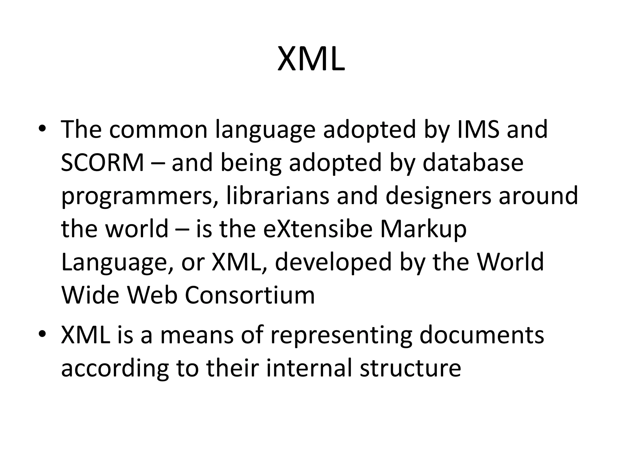 XML
• The common language adopted by IMS and
SCORM – and being adopted by database
programmers, librarians and designers around
the world – is the eXtensibe Markup
Language, or XML, developed by the World
Wide Web Consortium
• XML is a means of representing documents
according to their internal structure
 