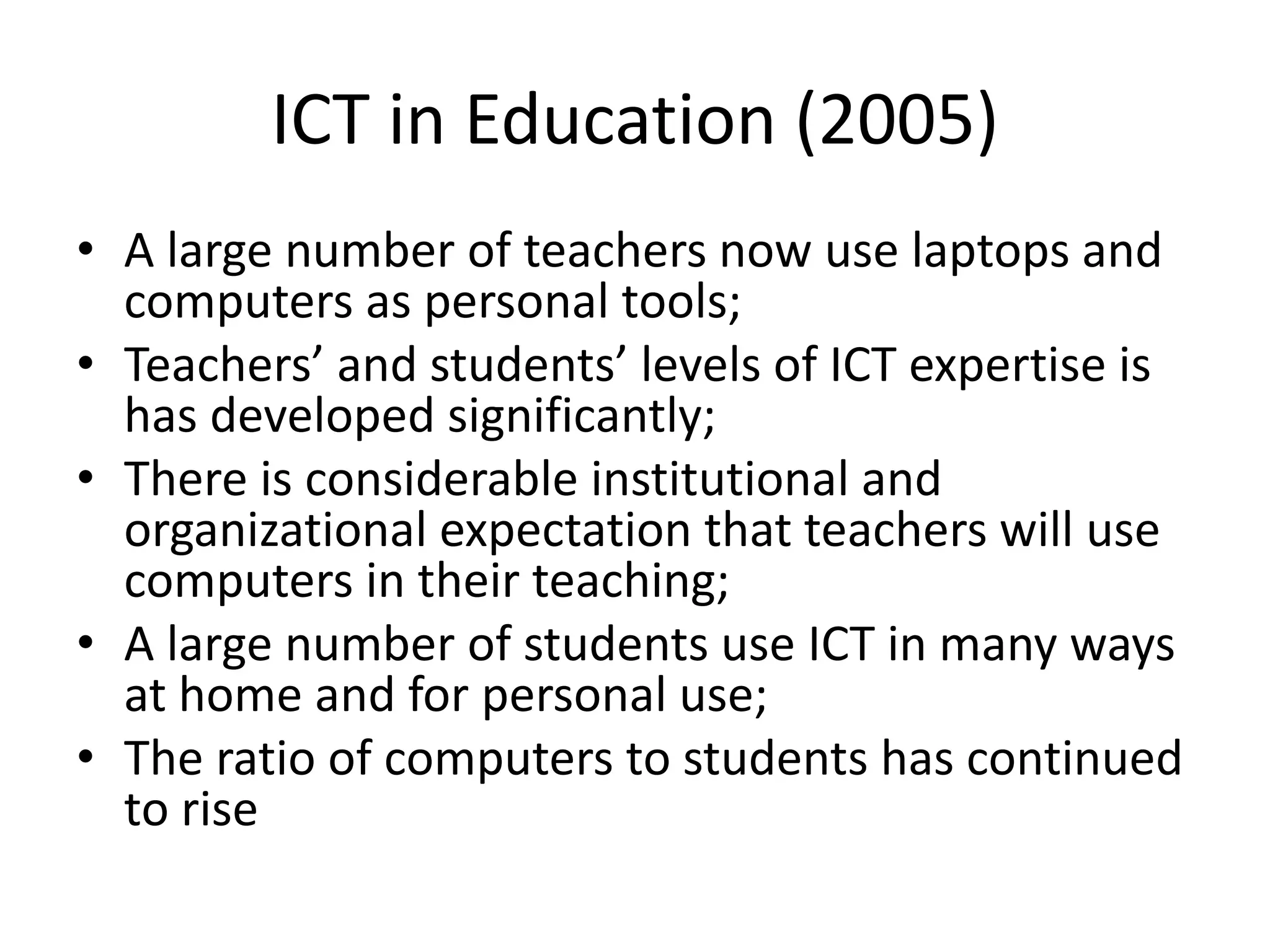 ICT in Education (2005)
• A large number of teachers now use laptops and
computers as personal tools;
• Teachers’ and students’ levels of ICT expertise is
has developed significantly;
• There is considerable institutional and
organizational expectation that teachers will use
computers in their teaching;
• A large number of students use ICT in many ways
at home and for personal use;
• The ratio of computers to students has continued
to rise
 