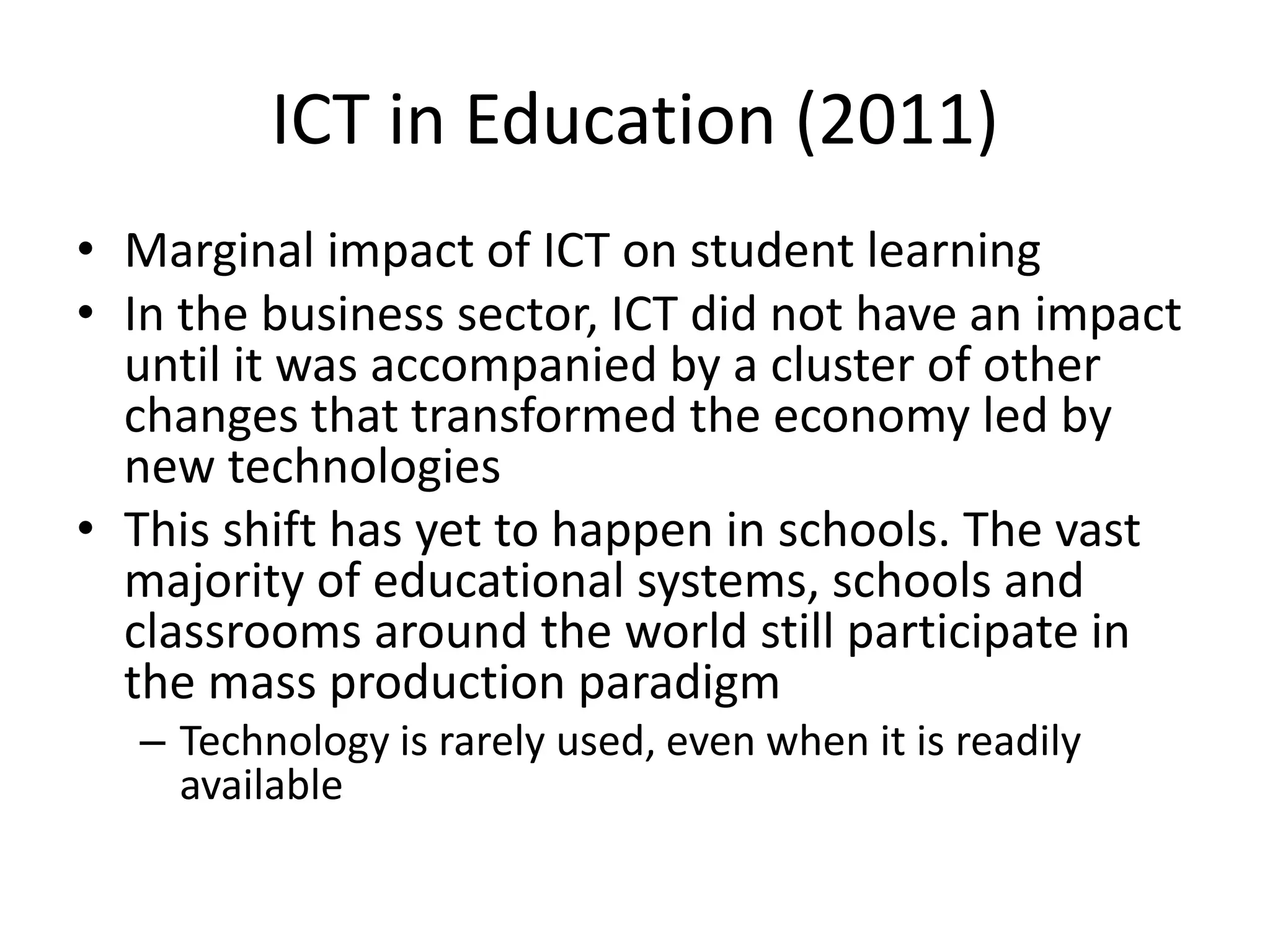 ICT in Education (2011)
• Marginal impact of ICT on student learning
• In the business sector, ICT did not have an impact
until it was accompanied by a cluster of other
changes that transformed the economy led by
new technologies
• This shift has yet to happen in schools. The vast
majority of educational systems, schools and
classrooms around the world still participate in
the mass production paradigm
– Technology is rarely used, even when it is readily
available
 