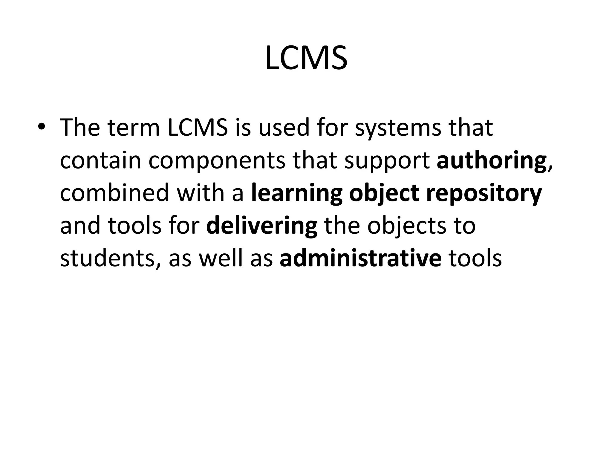 LCMS
• The term LCMS is used for systems that
contain components that support authoring,
combined with a learning object repository
and tools for delivering the objects to
students, as well as administrative tools
 