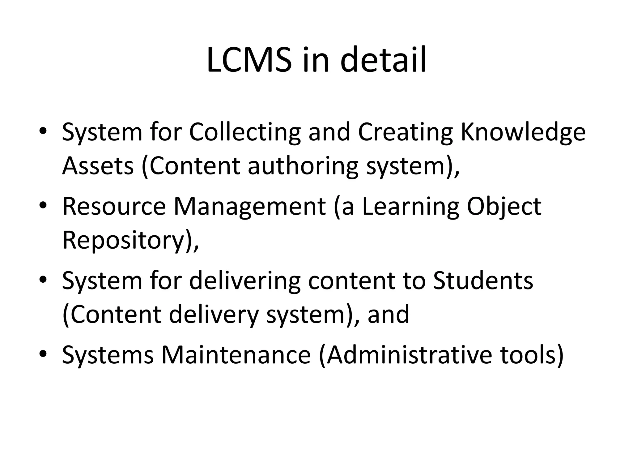 LCMS in detail
• System for Collecting and Creating Knowledge
Assets (Content authoring system),
• Resource Management (a Learning Object
Repository),
• System for delivering content to Students
(Content delivery system), and
• Systems Maintenance (Administrative tools)
 