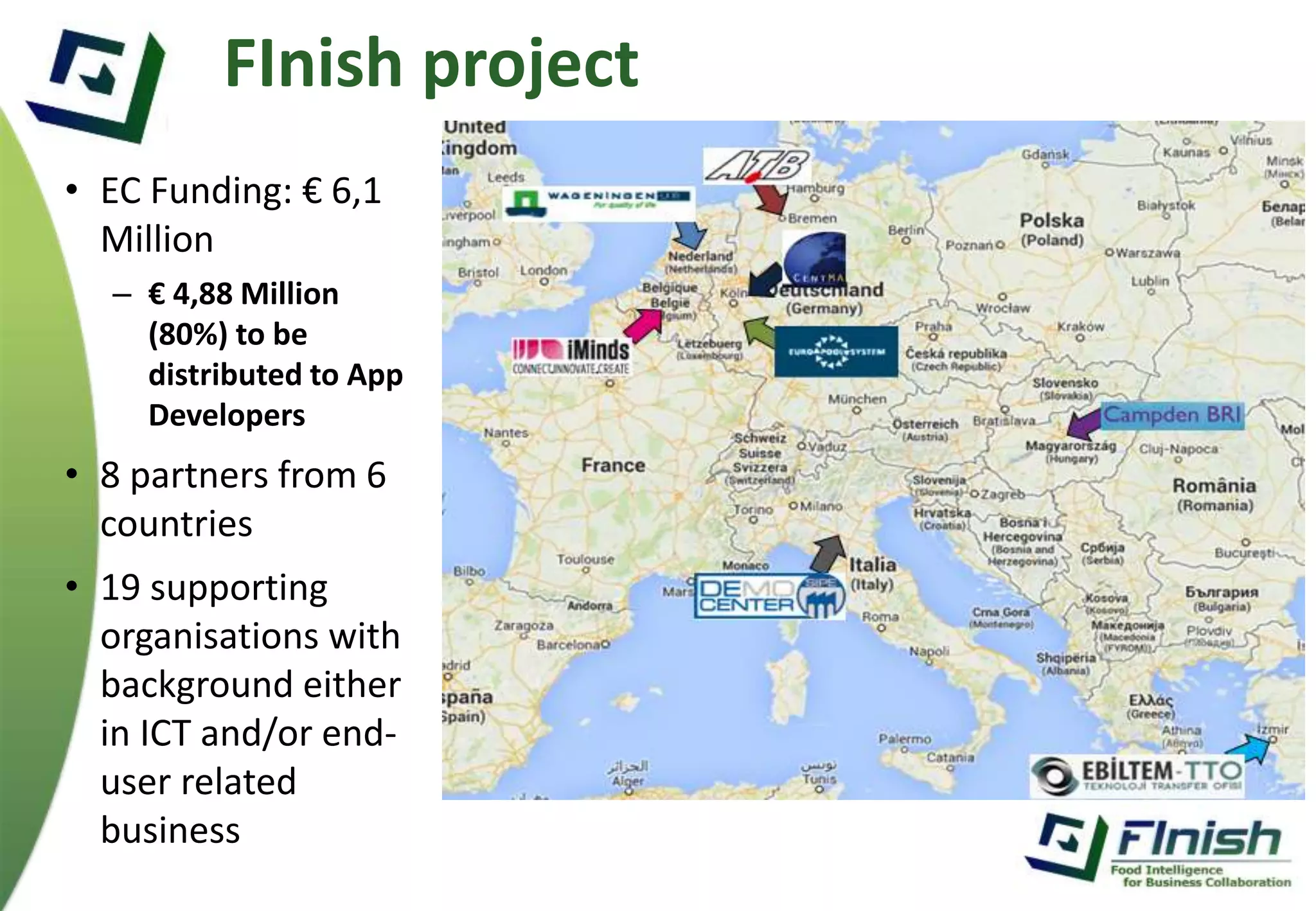 FInish project 
• EC Funding: € 6,1 
Million 
– € 4,88 Million 
(80%) to be 
distributed to App 
Developers 
• 8 partners from 6 
countries 
• 19 supporting 
organisations with 
background either 
in ICT and/or end-user 
related 
business 
 