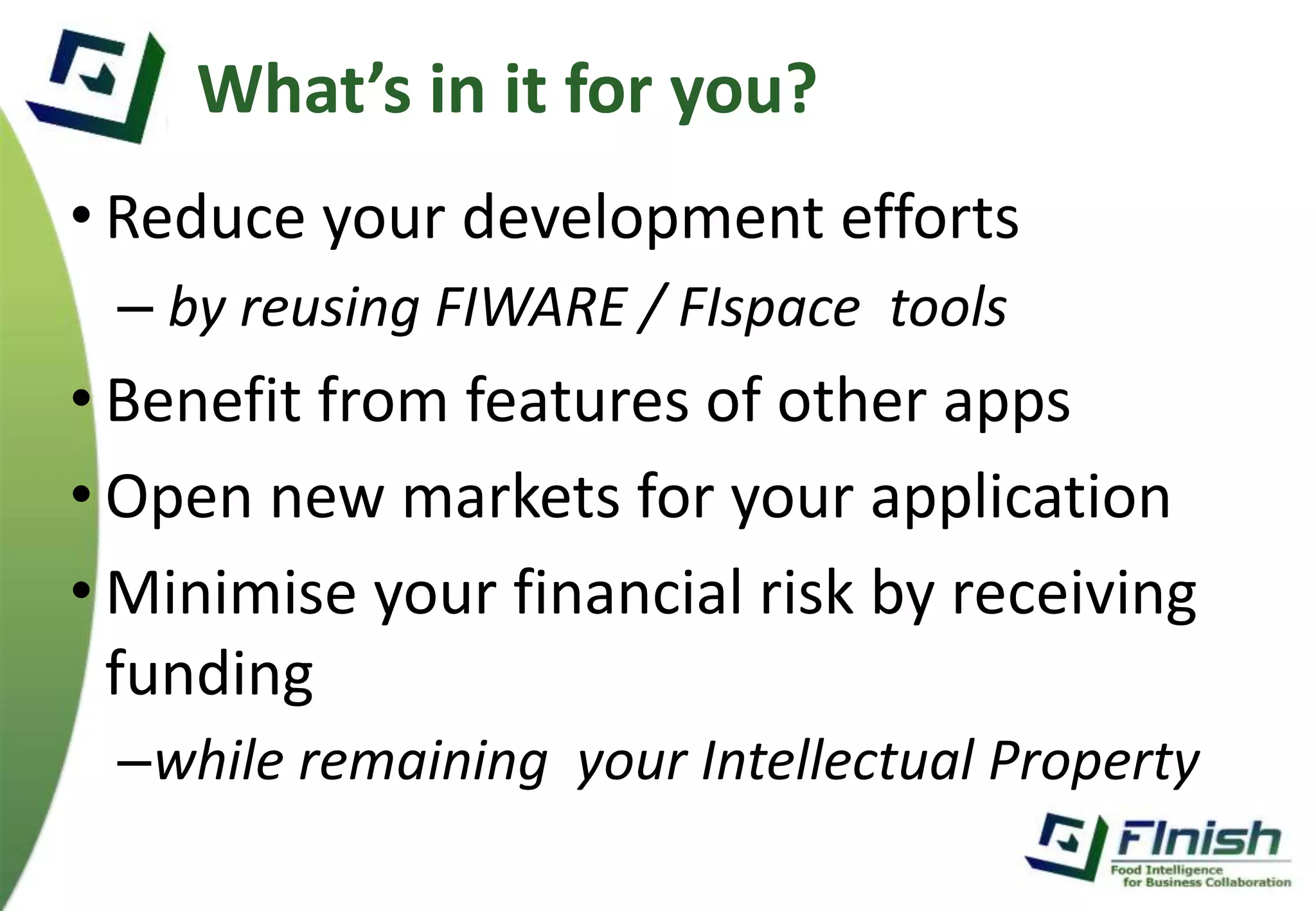 What’s in it for you? 
• Reduce your development efforts 
– by reusing FIWARE / FIspace tools 
• Benefit from features of other apps 
• Open new markets for your application 
• Minimise your financial risk by receiving 
funding 
–while remaining your Intellectual Property 
 