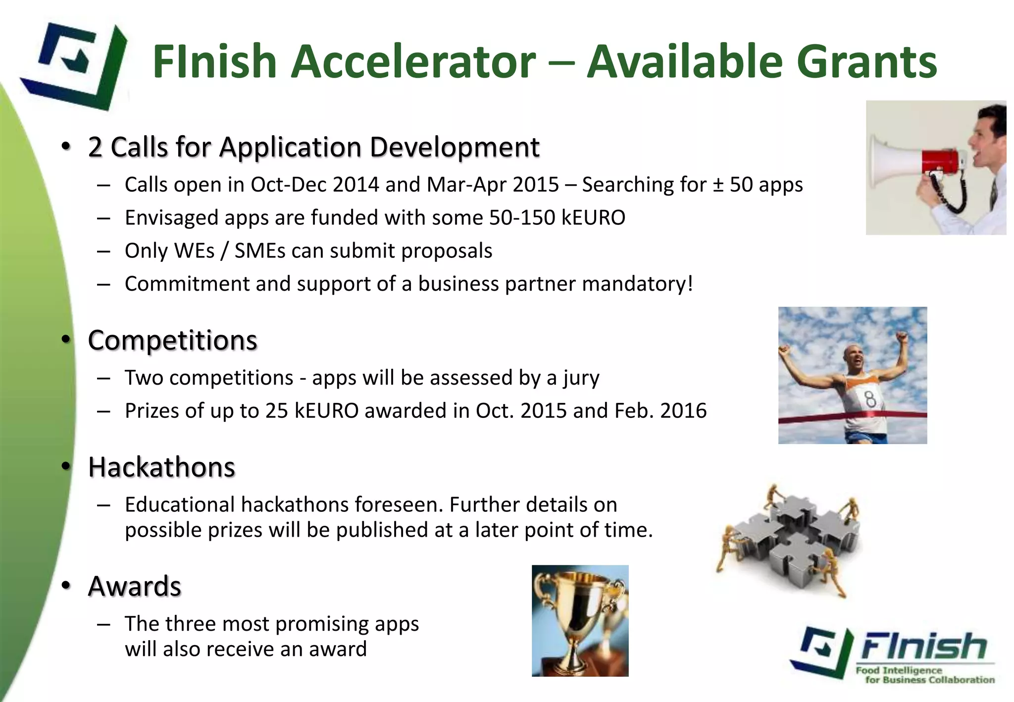 FInish Accelerator – Available Grants 
• 2 Calls for Application Development 
– Calls open in Oct-Dec 2014 and Mar-Apr 2015 – Searching for ± 50 apps 
– Envisaged apps are funded with some 50-150 kEURO 
– Only WEs / SMEs can submit proposals 
– Commitment and support of a business partner mandatory! 
• Competitions 
– Two competitions - apps will be assessed by a jury 
– Prizes of up to 25 kEURO awarded in Oct. 2015 and Feb. 2016 
• Hackathons 
– Educational hackathons foreseen. Further details on 
possible prizes will be published at a later point of time. 
• Awards 
– The three most promising apps 
will also receive an award 
 