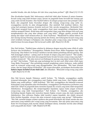 memikul dosaku, dan aku berlepas diri dari dosa yang kamu perbuat". (QS. Huud [11]:31-35)
Dan diwahyukan kepada Nuh, bahwasanya sekali-kali tidak akan beriman di antara kaummu,
kecuali orang yang telah beriman (saja), karena itu janganlah kamu bersedih hati tentang apa
yang selalu mereka kerjakan. Dan buatlah bahtera itu dengan pengawasan dan petunjuk wahyu
Kami, dan janganlah kamu bicarakan dengan Aku tentang orang-orang yang zalim itu;
sesungguhnya mereka itu akan ditenggelamkan. Dan mulailah Nuh membuat bahtera. Dan
setiap kali pemimpin kaumnya berjalan melewati Nuh, mereka mengejeknya. Berkatalah Nuh:
"Jika kamu mengejek kami, maka sesungguhnya kami (pun) mengejekmu sebagaimana kamu
sekalian mengejek (kami). Kelak kamu akan mengetahui siapa yang akan ditimpa oleh azab yang
menghinakannya dan yang akan ditimpa azab yang kekal." Hingga apabila perintah Kami
datang dan dapur telah memancarkan air, Kami berfirman: "Muatkanlah ke dalam bahtera itu
dari masing-masing binatang sepasang (jantan dan betina), dan keluargamu kecuali orang yang
telah terdahulu ketetapan terhadapnya dan (muatkan pula) orang-orang yang beriman." Dan
tidak beriman bersama dengan Nuh itu kecuali sedikit. (QS. Huud [11]:36-40)
Dan Nuh berkata: "Naiklah kamu sekalian ke dalamnya dengan menyebut nama Allah di waktu
berlayar dan berlabuhnya." Sesungguhnya Tuhanku benar-benar Maha Pengampun lagi Maha
Penyayang. Dan bahtera itu berlayar membawa mereka dalam gelombang laksana gunung. Dan
Nuh memanggil anaknya - sedang anak itu berada di tempat yang jauh terpencil: "Hai anakku,
naiklah (ke kapal) bersama kami dan janganlah kamu berada bersama orang-orang yang kafir."
Anaknya menjawab: "Aku akan mencari perlindungan ke gunung yang dapat memeliharaku dari
air bah!" Nuh berkata: "Tidak ada yang melindungi hari ini dari azab Allah selain Allah (saja)
Yang Maha Penyayang". Dan gelombang menjadi penghalang antara keduanya; maka jadilah
anak itu termasuk orang-orang yang ditenggelamkan. Dan difirmankan: "Hai bumi telanlah
airmu, dan hai langit (hujan) berhentilah," dan airpun disurutkan, perintahpun diselesaikan dan
bahtera itupun berlabuh di atas bukit Judi, dan dikatakan: "Binasalah orang-orang yang zalim
." (QS. Huud [11]:41-44)
Dan Nuh berseru kepada Tuhannya sambil berkata: "Ya Tuhanku, sesungguhnya anakku
termasuk keluargaku, dan sesungguhnya janji Engkau itulah yang benar. Dan Engkau adalah
Hakim yang seadil-adilnya." Allah berfirman: "Hai Nuh, sesungguhnya dia bukanlah termasuk
keluargamu (yang dijanjikan akan diselamatkan), sesungguhnya (perbuatan)nya perbuatan yang
tidak baik. Sebab itu janganlah kamu memohon kepada-Ku sesuatu yang kamu tidak mengetahui
(hakekat)nya. Sesungguhnya Aku memperingatkan kepadamu supaya kamu jangan termasuk
orang-orang yang tidak berpengetahuan." Nuh berkata: Ya Tuhanku, sesungguhnya aku
berlindung kepada Engkau dari memohon kepada Engkau sesuatu yang aku tiada mengetahui
(hakekat)nya. Dan sekiranya Engkau tidak memberi ampun kepadaku, dan (tidak) menaruh
belas kasihan kepadaku, niscaya aku akan termasuk orang-orang yang merugi." Difirmankan:
"Hai Nuh, turunlah dengan selamat sejahtera dan penuh keberkatan dari Kami atasmu dan atas
umat-umat (yang mukmin) dari orang-orang yang bersamamu. Dan ada (pula) umat-umat yang
Kami beri kesenangan pada mereka (dalam kehidupan dunia), kemudian mereka akan ditimpa
azab yang pedih dari Kami.". (QS. Huud [11]:45-48)
 