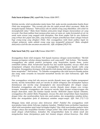 Pada Surat al-Qamar [54] : ayat 9-16, Firman Allah SWT :
Sebelum mereka, telah mendustakan (pula) kamu Nuh, maka mereka mendustakan hamba Kami
(Nuh) dan mengatakan: "Dia seorang gila dan dia sudah pernah diberi ancaman). Maka dia
mengadu kepada Tuhannya: "bahwasanya aku ini adalah orang yang dikalahkan, oleh sebab itu
menangkanlah (aku)." Maka Kami bukakan pintu-pintu langit dengan (menurunkan) air yang
tercurah. Dan Kami jadikan bumi memancarkan mata air-mata air, maka bertemulah air-air itu
untuk suatu urusan yang sungguh telah ditetapkan. Dan Kami angkut Nuh ke atas (bahtera)
yang terbuat dari papan dan paku, yang berlayar dengan pemeliharaan Kami sebagai belasan
bagi orang-orang yang diingkari (Nuh). Dan sesungguhnya telah Kami jadikan kapal itu
sebagai pelajaran, maka adakah orang yang mau mengambil pelajaran? Maka alangkah
dahsyatnya azab-Ku dan ancaman-ancaman-Ku.. (QS. al-Qamar [54]:9-16)
Pada Surat Nuh [71] : ayat 1-28, Firman Allah SWT :
Sesungguhnya Kami telah mengutus Nuh kepada kaumnya (dengan memerintahkan): "Berilah
kaummu peringatan sebelum datang kepadanya azab yang pedih", Nuh berkata: "Hai kaumku,
sesungguhnya aku adalah pemberi peringatan yang menjelaskan kepada kamu, (yaitu)
sembahlah olehmu Allah, bertakwalah kepada-Nya dan taatlah kepadaku, niscaya Allah akan
mengampuni sebagian dosa-dosamu dan menangguhkan kamu sampai kepada waktu yang
ditentukan. Sesungguhnya ketetapan Allah apabila telah datang tidak dapat ditangguhkan, kalau
kamu mengetahui". Nuh berkata: "Ya Tuhanku sesungguhnya aku telah menyeru kaumku malam
dan siang, maka seruanku itu hanyalah menambah mereka lari (dari kebenaran). (QS. Nuh
[71]:1-6)
Dan sesungguhnya setiap kali aku menyeru mereka (kepada iman) agar Engkau mengampuni
mereka, mereka memasukkan anak jari mereka ke dalam telinganya dan menutupkan bajunya
(kemukanya) dan mereka tetap (mengingkari) dan menyombongkan diri dengan sangat.
Kemudian sesungguhnya aku telah menyeru mereka (kepada iman) dengan cara terang-
terangan, kemudian sesungguhnya aku (menyeru) mereka (lagi) dengan terang-terangan dan
dengan diam-diam, maka aku katakan kepada mereka: Mohonlah ampun kepada Tuhanmu,
sesungguhnya Dia adalah Maha Pengampun, niscaya Dia akan mengirimkan hujan kepadamu
dengan lebat, dan membanyakkan harta dan anak-anakmu, dan mengadakan untukmu kebun-
kebun dan mengadakan (pula di dalamnya) untukmu sungai-sungai. (QS. Nuh [71]:7-12)
Mengapa kamu tidak percaya akan kebesaran Allah? Padahal Dia sesungguhnya telah
menciptakan kamu dalam beberapa tingkatan kejadian. Tidakkah kamu perhatikan bagaimana
Allah telah menciptakan tujuh langit bertingkat-tingkat? Dan Allah menciptakan padanya bulan
sebagai cahaya dan menjadikan matahari sebagai pelita? Dan Allah menumbuhkan kamu dari
tanah dengan sebaik-baiknya, kemudian Dia mengembalikan kamu ke dalam tanah dan
mengeluarkan kamu (daripadanya pada hari kiamat) dengan sebenar-benarnya. Dan Allah
 