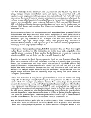 Nabi Nuh memimpin mereka keluar dari jalan yang sesat dan gelap ke jalan yang benar dan
terang, mengajar mereka hukum-hukum syariat dan agama yang diwahyukan oleh Allah
kepadanya. Akan tetapi dalam waktu yang cukup lama (ratusan tahun), Nabi Nuh tidak berhasil
menyadarkan dan menarik kaumnya untuk mengikuti dan menerima dakwahnya, bertauhid dan
beribadat kepada Allah, kecuali sekelompok kecil kaumnya. Harapan Nabi Nuh akan kesadaran
kaumnya ternyata makin hari makin berkurang. Pada saat itu Allah menyuruh Nabi Nuh untuk
tidak perlu lagi menghiraukan dan mempersoalkan kaumnya, karena mereka itu akan menerima
hukuman Allah dengan mati tenggelam. Dan Allah memerintahkan nabi Nuh untuk membuat
perahu yang besar.
Setelah menerima perintah Allah untuk membuat sebuah perahu/kapal besar, segeralah Nabi Nuh
mengumpulkan para pengikutnya dan mulai mereka mengumpulkan bahan yang diperlukan
untuk maksud tersebut. Mereka dengan rajin dan tekun bekerja siang dan malam menyelesaikan
pembuatan kapal yang diperintahkan itu. Walaupun Nabi Nuh telah menjauhi kota dan
masyarakatnya, agar dapat bekerja dengan tenang tanpa gangguan bagi menyelesaikan
pembuatan kapalnya namun ia tidak luput dari ejekan dan cemoohan kaumnya yang kebetulan
atau sengaja melalui tempat pembuatan kapal itu.
Setelah selesai pekerjaan pembuatan kapal, Nabi Nuh menerima wahyu dari Allah, "Siap-siaplah
engkau dengan kapalmu, bila tiba perintah-Ku dan terlihat tanda-tanda daripada-Ku maka
segeralah angkut bersamamu di dalam kapalmu dan kerabatmu dan bawalah dua pasang dari
setiap jenis makhluk yang ada di atas bumi dan belayarlah dengan izin-Ku."
Kemudian tercurahlah dari langit dan memancur dari bumi, air yang deras dan dahsyat. Dan
dalam waktu yang cepat telah menjadi banjir besar melanda seluruh kota dan desa, menggenangi
daratan yang rendah maupun yang tinggi sampai mencapai puncak bukit-bukit sehingga tiada
tempat berlindung dari air bah yang dahsyat itu kecuali kapal Nabi Nuh yang telah terisi penuh
dengan para orang mukmin dan pasangan makhluk yang diselamatkan oleh Nabi Nuh atas
perintah Allah. Dengan iringan "Bismillahi majraha wa mursaha", belayarlah kapal Nabi Nuh
dengan lajunya menyusuri lautan air, menentang angin yang kadang kala lemah lembut dan
kadang kala ganas dan ribut.
Tatkala Nabi Nuh berada di atas geladak kapal memperhatikan cuaca dan melihat-lihat orang-
orang kafir dari kaumnya sedang bergelimpangan di atas permukaan air, tiba-tiba terlihatlah
olehnya tubuh putra sulungnya yang bernama Kan'aan. Pada saat itu, tanpa disadari, timbullah
rasa cinta dan kasih sayang seorang ayah terhadap putra kandungnya yang berada dalam keadaan
cemas menghadapi maut ditelan gelombang. Nabi Nuh secara spontan, terdorong oleh suara hati
kecilnya berteriak dengan sekuat suaranya memanggil puteranya. Kan'aan, yang sudah tersesat
dan telah terkena racun rayuan setan dan hasutan kaumnya yang sombong dan keras kepala itu
menolak dengan keras ajakan dan panggilan ayahnya. Akhirnya Kan'aan disambar gelombang
yang ganas dan lenyaplah ia dari pandangan mata ayahnya, tergelincirlah ke bawah lautan air
mengikut kawan-kawannya dan pembesar-pembesar kaumnya yang durhaka itu.
Nabi Nuh bersedih hati dan berdukacita atas kematian puteranya dalam keadaan tidak beriman
kepada Allah. Beliau berkeluh-kesah dan berseru kepada Allah. Kepadanya Allah berfirman,
"Wahai Nuh! Sesungguhnya dia puteramu itu tidaklah termasuk keluargamu, karena ia telah
 