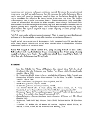 menyimpang dari ajaranmu, melanggar perintahmu menolak dakwahmu dan mengikuti jejak
orang-orang yang kafir daripada kaummu. Coretlah namanya dari daftar keluargamu. Hanya
mereka yang telah menerima dakwahmu mengikuti jalan mu dan beriman kepada-Ku dapat
engkau masukkan dan golongkan ke dalam barisan keluargamu yang telah Aku janjikan
perlindungannya dan terjamin keselamatan jiwanya. Adapun orang-orang yang mengingkari
risalah mu, mendustakan dakwahmu dan telah mengikuti hawa nafsunya dan tuntutan Iblis,
pastilah mereka akan binasa menjalani hukuman yang telah Aku tentukan walau mereka berada
dipuncak gunung. Maka janganlah engkau sesekali menanyakan tentang sesuatu yang engkau
belum ketahui. Aku ingatkan janganlah engkau sampai tergolong ke dalam golongan orang-
orang yang bodoh."
Nabi Nuh segera sadar setelah menerima teguran dari Allah, Ia sangat menyesali kelalaian dan
kealpaannya itu dan menghadap kepada Allah memohon ampun dan maghfirahnya.
Setelah air bah itu mencapai puncak keganasannya, habis binasalah kaum Nuh yang kafir dan
zalim. Sesuai dengan kehendak dan hukum Allah, surutlah lautan air diserap bumi kemudian
bertambatlah kapal Nuh di atas bukit "Judie".
Kaum Nuh tinggal di sebelah selatan Irak, yang sekarang terletak di kota Kufah.
Judi adalah bukit yang berhadapan dengan semenanjung Ibnu Umar, yang sekarang
menjadi perbatasan Suria (Syria) - Turki, di tepian sebelah timur sungai Tigris. Bukit Judi
ini terlihat jelas dari daerah Ainu Diwar, Syria.
Referensi
 Sami bin Abdullah bin Ahmad al-Maghluts, Atlas Sejarah Para Nabi dan Rasul,
Mendalami Nilai-nilai Kehidupan yang Dijalani Para Utusan Allah, Obeikan Riyadh,
Almahira Jakarta, 2008.
 Dr. Syauqi Abu Khalil, Atlas Al-Quran, Membuktikan Kebenaran Fakta Sejarah yang
Disampaikan Al-Qur'an secara Akurat disertai Peta dan Foto, Dar al-Fikr Damaskus,
Almahira Jakarta, 2008.
 Abdul Aziz Usman, Asy-Syarqu al-Adnaa al-Qadiim, hlm 213.
 Ibnu Katsir, Qishashul Anbiyaa', hlm 65.
 ats-Tsa'labi, Qishashul Anbiyaa' (al-Araa'is), hlm 55.
 Tim DISBINTALAD (Drs. A. Nazri Adlany, Drs. Hanafi Tamam, Drs. A. Faruq
Nasution), Al-Quran Terjemah Indonesia, Penerbit PT. Sari Agung, Jakarta, 2004
 Departemen Agama RI, Yayasan Penyelenggara Penerjemah/Penafsir Al-Quran, Syaamil
Al-Quran Terjemah Per-Kata, Syaamil International, 2007.
 alquran.bahagia.us, al-quran.bahagia.us, dunia-islam.com, Al-Quran web, PT. Gilland
Ganesha, 2008.
 Muhammad Fu'ad Abdul Baqi, Mutiara Hadist Shahih Bukhari Muslim, PT. Bina Ilmu,
1979.
 Al-Hafizh Zaki Al-Din 'Abd Al-'Azhum Al Mundziri, Ringkasan Shahih Muslim, Al-
Maktab Al-Islami, Beirut, dan PT. Mizan Pustaka, Bandung, 2008.
 