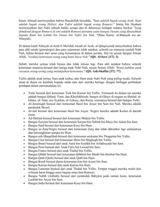 Imam Ahmad meriwayatkan bahwa Rasulullah bersabda, "Sam adalah bapak orang Arab, Ham
adalah bapak orang Habsyi, dan Yafits adalah bapak orang Romawi." Imran bin Hushain
meriwayatkan dari Nabi sebuah hadits serupa dan di dalamnya terdapat redaksi berikut "Yang
dimaksud dengan Romawi di sini adalah Romawi pertama yaitu bangsa Yunani yang dinasabkan
kepada Rumi bin Labthi bin Yunan bin Yafits bin Nuh, "(Ibnu Katsir, al-Bidayah wa an-
Nihayah).
Di dalam kitab Nihayah al-Arab fi Ma'rifah Ansab al-'Arab, al-Qalqasyandi menyebutkan bahwa
para ahli nasab (genealogis) dan para sejarawan telah sepakat, seluruh ras manusia setelah Nabi
Nuh, bukan berasal dari umat yang bersamanya di dalam perahu. Hal ini sesuai dengan firman
Allah, "(wahai) keturunan orang yang kami bawa Nuh," (QS. Al-Isra' [17]: 3).
Sebab, mereka semua telah binasa dan tidak tersisa lagi. Para ahli sepakat bahwa seluruh
keturunan manusia berasal dari ketiga anak Nabi Nuh, sesuai firman Allah, "Kami jadikan anak
cucunya orang-orang yang melanjutkan keturunan," (QS. Ash-Shaffat [37]: 77).
Yafits adalah anak tertua, Sam anak kedua, dan Ham anak Nabi Nuh yang paling muda. Seluruh
umat di dunia ini kembali kepada salah satu dari mereka bertiga, dengan berbagai perbedaan
pendapat dalam permasalahan ini.
 Turki berasal dari keturunan Turk bin Kumar bin Yafits. Termasuk ke dalam ras mereka
adalah bangsa Qibjad, Tatar, dan Khazlakhiyah, bangsa al-Ghazz di negara as-Shafad, al-
Ghaur, al-'Alan, asy-Syarkas, al-Azkasy, dan Rusia; semuanya berasal dari bangsa Turki.
 Al-Jaramiqah berasal dari keturunan Basil bin Asyur bin Sam bin Nuh. Mereka adalah
penduduk Mosul.
 Al-Jail berasal dari keturunan Basil bin Asyur. Negeri mereka adalah Kailan di daerah
timur.
 Ad-Dailam berasal berasal dari keturunan Madzai bin Yafits.
 Bangsa Suryani berasal dari keturunan Suryan bin Nabith bin Masy bin Adam bin Sam.
 Bangsa Sind berasal dari keturunan Kusy bin Ham.
 Bangsa az-Zanj/Negro berasal dari keturunan Zanj dan tidak diketahui lagi selanjutnya
dan kemungkinan sampai ke Ham.
 Bangsa ash-Shaqalibah berasal dari keturunan asykanar bin Thugarma bin Yafits.
 Bangsa Cina berasal dari keturunan Shini bin Maghugh bin Yafits.
 Bangsa Ibrani berasal dari anak Amir bin Syalikh bin Arfakhsyadz bin Sam.
 Bangsa Persi berasal dari Anak Faris bin Lawud bin Sam.
 Bangsa Francs berasal dari anak Thubal bin Yafits.
 Bangsa Qibthi berasal dari keturunan Qibthim bin Mashr bin Baishar bin Ham.
 Bangsa Quth (Qoth) berasal dari anak Quth bin Ham.
 Bangsa Kurdi berasal darim keturunan Iran bin Asyur bin Sam.
 Bangsa Kan'an berasal dari anak Kan'an bin Ham.
 Bangsa Lamman berasal dari anak Thubal bin Yafits. Tempat tinggal mereka mulai dari
wilayah barat hingga utara bagian utara laut Romawi .
 Bangsa Nabth (Anbath) berasal dari penduduk Babylon pada zaman kuno, keturunan
Lanbith bin Asyur bin Sam.
 Bangsa India berasal dari keturunan Kusy bin Ham.
 