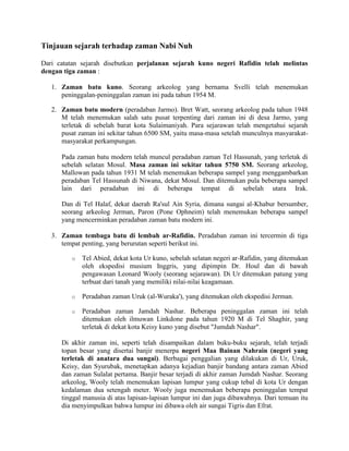 Tinjauan sejarah terhadap zaman Nabi Nuh
Dari catatan sejarah disebutkan perjalanan sejarah kuno negeri Rafidin telah melintas
dengan tiga zaman :
1. Zaman batu kuno. Seorang arkeolog yang bernama Svelli telah menemukan
peninggalan-peninggalan zaman ini pada tahun 1954 M.
2. Zaman batu modern (peradaban Jarmo). Bret Watt, seorang arkeolog pada tahun 1948
M telah menemukan salah satu pusat terpenting dari zaman ini di desa Jarmo, yang
terletak di sebelah barat kota Sulaimaniyah. Para sejarawan telah mengetahui sejarah
pusat zaman ini sekitar tahun 6500 SM, yaitu masa-masa setelah munculnya masyarakat-
masyarakat perkampungan.
Pada zaman batu modern telah muncul peradaban zaman Tel Hassunah, yang terletak di
sebelah selatan Mosul. Masa zaman ini sekitar tahun 5750 SM. Seorang arkeolog,
Mallowan pada tahun 1931 M telah menemukan beberapa sampel yang menggambarkan
peradaban Tel Hassunah di Niwana, dekat Mosul. Dan ditemukan pula beberapa sampel
lain dari peradaban ini di beberapa tempat di sebelah utara Irak.
Dan di Tel Halaf, dekat daerah Ra'sul Ain Syria, dimana sungai al-Khabur bersumber,
seorang arkeolog Jerman, Paron (Pone Ophneim) telah menemukan beberapa sampel
yang mencerminkan peradaban zaman batu modern ini.
3. Zaman tembaga batu di lembah ar-Rafidin. Peradaban zaman ini tercermin di tiga
tempat penting, yang berurutan seperti berikut ini.
o Tel Abied, dekat kota Ur kuno, sebelah selatan negeri ar-Rafidin, yang ditemukan
oleh ekspedisi musium Inggris, yang dipimpin Dr. Houl dan di bawah
pengawasan Leonard Wooly (seorang sejarawan). Di Ur ditemukan patung yang
terbuat dari tanah yang memiliki nilai-nilai keagamaan.
o Peradaban zaman Uruk (al-Wuraka'), yang ditemukan oleh ekspedisi Jerman.
o Peradaban zaman Jamdah Nashar. Beberapa peninggalan zaman ini telah
ditemukan oleh ilmuwan Linkdone pada tahun 1920 M di Tel Shaghir, yang
terletak di dekat kota Keisy kuno yang disebut "Jumdah Nashar".
Di akhir zaman ini, seperti telah disampaikan dalam buku-buku sejarah, telah terjadi
topan besar yang disertai banjir menerpa negeri Maa Bainan Nahrain (negeri yang
terletak di anatara dua sungai). Berbagai penggalian yang dilakukan di Ur, Uruk,
Keisy, dan Syurubak, menetapkan adanya kejadian banjir bandang antara zaman Abied
dan zaman Sulalat pertama. Banjir besar terjadi di akhir zaman Jumdah Nashar. Seorang
arkeolog, Wooly telah menemukan lapisan lumpur yang cukup tebal di kota Ur dengan
kedalaman dua setengah meter. Wooly juga menemukan beberapa peninggalan tempat
tinggal manusia di atas lapisan-lapisan lumpur ini dan juga dibawahnya. Dari temuan itu
dia menyimpulkan bahwa lumpur ini dibawa oleh air sungai Tigris dan Efrat.
 