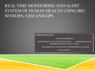 REAL TIME MONITORING AND ALERT
SYSTEM OF HUMAN HEALTH USING BIO
SENSORS, GSM AND GPS
PRESENTED BY,
AMIRTHAGANESH.S
DEPARTMENT OF ELECTRONICS AND COMMUNICATION
ENGINEERING(PRE-FINAL YEAR)
SRI MANAKULA VINAYAGAR ENGINEERING COLLEGE
PUDUCHERRY
 