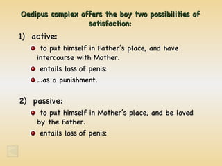 Oedipus complex offers the boy two possibilities of satisfaction: 1)  active: to put himself in Father’s place, and have intercourse with Mother. entails loss of penis: …as a punishment. 2)  passive: to put himself in Mother’s place, and be loved by the Father. entails loss of penis: 