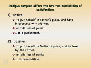 Oedipus complex offers the boy two possibilities of satisfaction: 1)  active: to put himself in Father’s place, and have intercourse with Mother. entails loss of penis: …as a punishment. 2)  passive: to put himself in Mother’s place, and be loved by the Father. entails loss of penis: … as precondition. 