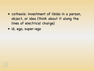 cathexis: investment of libido in a person, object, or idea (think about it along the lines of electrical charge) id, ego, super-ego 