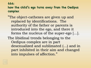 664:  how the child’s ego turns away from the Oedipus complex “ The object-cathexes are given up and replaced by identifications.  The authority of the father or parents is introduced into the ego, and there it forms the nucleus of the super-ego […]. The libidinal trends belonging to the Oedipus complex are in part desexualized and sublimated (…) and in part inhibited in their aim and changed into impulses of affection. ” 