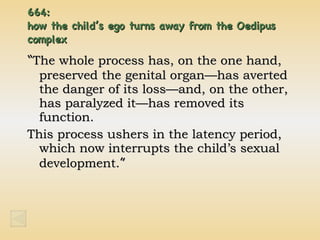 664:  how the child’s ego turns away from the Oedipus complex “ The whole process has, on the one hand, preserved the genital organ—has averted the danger of its loss—and, on the other, has paralyzed it—has removed its function. This process ushers in the latency period, which now interrupts the child’s sexual development. ” 
