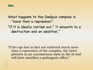 664 What happens to the Oedipus complex is “more than a repression”:  “if it is ideally carried out,” it amounts to a destruction and an abolition.” “ If the ego has in fact not achieved much more than a repression of the complex, the latter persists in an unconscious state in the id and will later manifest a pathogenic effect.” 