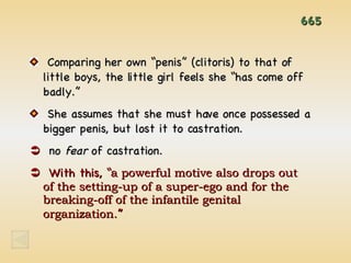 665 Comparing her own “penis” (clitoris) to that of little boys, the little girl feels she “has come off badly.” She assumes that she must have once possessed a bigger penis, but lost it to castration.    no  fear  of castration.    With this, “ a powerful motive also drops out  of the setting-up of a super-ego and for the breaking-off of the infantile genital organization. ” 