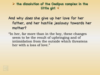    the dissolution of the Oedipus complex in the little  girl   And why  does  she give up her love for her father, and her hostile jealousy towards her mother? “ In her, far more than in the boy, these changes seem to be the result of upbringing and of intimidation from the outside which threatens her with a loss of love.” 