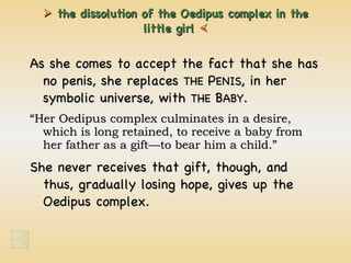    the dissolution of the Oedipus complex in the little  girl   As she comes to accept the fact that she has no penis, she replaces  THE  P ENIS , in her symbolic universe, with  THE  B ABY . “ Her Oedipus complex culminates in a desire, which is long retained, to receive a baby from her father as a gift—to bear him a child.” She never receives that gift, though, and thus, gradually losing hope, gives up the Oedipus complex.  