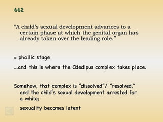 662 “ A child’s sexual development advances to a certain phase at which the genital organ has already taken over the leading role. ” = phallic stage … and this is where the Odedipus complex takes place. Somehow, that complex is “dissolved”/ “resolved,”  and the child’s sexual development arrested for  a while; sexuality becomes latent  