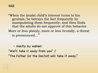 662 “ When the (male) child’s interest turns to his genitals, be betrays the fact frequently by manipulating them frequently; and then finds that the adults do not approve of this behavior. More or less plainly, more or less brutally, a threat is pronounced… ” mostly by women: “ We’ll take it away from you” / “ The Father (or the Doctor) will take it away.” 