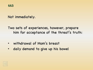 663 Not immediately. Two sets of experiences, however, prepare him for acceptance of the threat’s truth: withdrawal of Mom’s breast daily demand to give up his bowel 