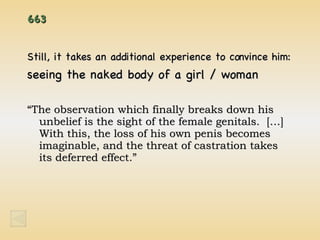 663 Still, it takes an additional experience to convince him: seeing the naked body of a girl / woman “ The observation which finally breaks down his unbelief is the sight of the female genitals.  […]  With this, the loss of his own penis becomes imaginable, and the threat of castration takes its deferred effect.” 