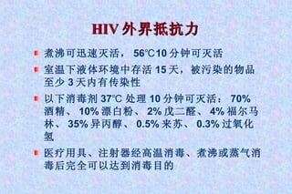 HIV 外界抵抗力   煮沸可迅速灭活， 56℃10 分钟可灭活 室温下液体环境中存活 15 天，被污染的物品至少 3 天内有传染性 以下消毒剂 37℃ 处理 10 分钟可灭活： 70% 酒精、 10% 漂白粉、 2% 戊二醛、 4% 福尔马林、 35% 异丙醇、 0.5% 来苏、 0.3% 过氧化氢 医疗用具、注射器经高温消毒、煮沸或蒸气消毒后完全可以达到消毒目的 
