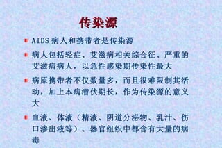 传染源 AIDS 病人和携带者是传染源 病人包括轻症、艾滋病相关综合征、严重的艾滋病病人，以急性感染期传染性最大 病原携带者不仅数量多，而且很难限制其活动，加上本病潜伏期长，作为传染源的意义大 血液、体液（精液、阴道分泌物、乳汁、伤口渗出液等）、器官组织中都含有大量的病毒 
