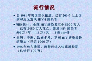 流行情况 自 1981 年美国首次报道，已有 200 个以上国家和地区发现 HIV-1 感染者 WHO 估计，全球 HIV 感染者 至少 8000 万人，已有 2480 万人死亡。新增 HIV 感染者 500 万 / 年、 1.6 万 / 天、 11 例 / 分钟 非洲、美洲、欧洲多发，亚洲 HIV 感染者 快速增加（已近 1000 万） 1985 年传入我国，流行已进入快速增长期 （估计近 100 万） 