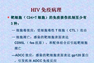 HIV 免疫病理 靶细胞（ CD4+T 细胞）的免疫损伤机制至少有 3 种： — 细胞毒效应：受细胞毒性 T 细胞（ CTL ）攻击 — 细胞凋亡：感染的靶细胞表面表达 CD95L （ fas 抗原），和配体结合后引起靶细胞凋亡 — ADCC 效应：感染的靶细胞表面表达 gp120 蛋白，引发机体 ADCC 免疫反应 