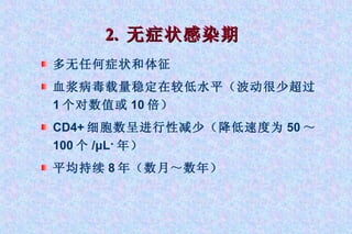 2.  无症状感染期 多无任何症状和体征 血浆病毒载量稳定在较低水平（波动很少超过 1 个对数值或 10 倍） CD4+ 细胞数呈进行性减少（降低速度为 50 ～ 100 个 /μL · 年） 平均持续 8 年（数月～数年） 