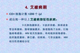 4.  艾滋病期 CD+ 细胞计数 <200 个 /μl 或出现一种以上 艾滋病指征性疾病： 卡氏肺孢菌肺炎、卡波济肉瘤、肺部或食管念珠菌病、隐球菌脑膜炎、肠道隐孢子虫病、巨细胞病毒感染、 HIV 相关性脑病、单纯疱疹病毒感染、组织胞浆菌病、淋巴瘤、结核病、弓形虫脑病、 HIV 相关性消瘦综合征 