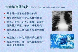 最常见的艾滋病指征性疾病 最常见的威胁生命的机会性感染 发热、盗汗、乏力、消瘦，逐渐出现胸骨后不适、干咳、呼吸短促 血氧分压及二氧化碳扩散效率均减少 典型胸片：肺门周围间质性浸润 病原学诊断：痰、支气管灌洗液中查出卡氏肺孢菌 卡氏肺孢菌肺炎   PCP ， Pneumocystis carinii pneumonia 