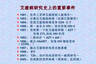 艾滋病研究史上的重要事件 1981 ：世界上首例艾滋病病人被报告… 1983 ：分离出艾滋病病毒（法国巴斯德所） 1984 ：发现艾滋病病毒受体 CD4  分子 1986 ：统一命名为 HIV ；西非发现 HIV-2 1987 ：发现第一个抗艾滋病药物（ AZT ）   发现 CTL 的抗 HIV 作用 1993 ：二联治疗（ AZT + ddI ） 1996 ：提出 HAART ；发现 HIV 辅助受体（ CCR5… ） 1997 ：提出艾滋病的免疫功能重建  1999 ： STI 2001 ： T20 ；治疗性疫苗研究…耐药研究… 2005 ：发现新的变种病毒（致病快、抗药强） 