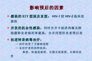 影响预后的因素 感染的 HIV 型别及亚型： HIV-1 较 HIV-2 临床进展快 并发的机会性感染： 同时合并卡波济肉瘤及肺孢菌肺炎者病死率最高；合并丙型肝炎者预后差 抗逆转录病毒治疗： — 治疗改变了艾滋病进程 — 未治疗者的四种结局： 典型、快速进展型、长期无进展型、长期存活型 