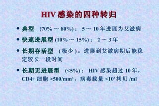 HIV 感染的四种转归   典型   (70% ～ 80%) ： 5 ～ 10 年进展为艾滋病 快速进展型 (10% ～ 15%) ： 2 ～ 3 年 长期存活型   ( 极少 ) ：进展到艾滋病期后能稳定较长一段时间  长期无进展型   (<5%) ： HIV 感染超过 10 年， CD4+ 细胞 >500/mm 3 ，病毒载量 <10 3 拷贝 /ml 