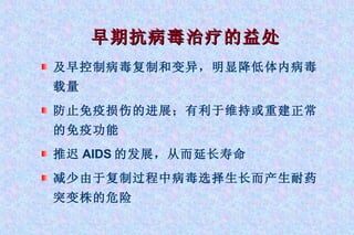 早期抗病毒治疗的益处 及早控制病毒复制和变异，明显降低体内病毒载量 防止免疫损伤的进展；有利于维持或重建正常的免疫功能 推迟 AIDS 的发展，从而延长寿命 减少由于复制过程中病毒选择生长而产生耐药突变株的危险 
