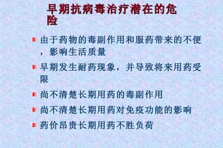 早期抗病毒治疗潜在的危险 由于药物的毒副作用和服药带来的不便，影响生活质量 早期发生耐药现象，并导致将来用药受限 尚不清楚长期用药的毒副作用 尚不清楚长期用药对免疫功能的影响 药价昂贵长期用药不胜负荷 