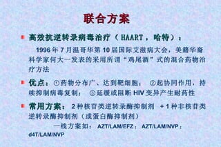 联合方案 高效抗逆转录病毒治疗（ HAART ，哈特）： 1996 年 7 月温哥华第 10 届国际艾滋病大会，美籍华裔科学家何大一发表的采用所谓“鸡尾酒”式的混合药物治疗方法 优点： ① 药物分布广、达到靶细胞；  ② 起协同作用，持续抑制病毒复制；  ③ 延缓或阻断 HIV 变异产生耐药性  常用方案： 2 种核苷类逆转录酶抑制剂  + 1 种非核苷类逆转录酶抑制剂（或蛋白酶抑制剂） 一线方案如： AZT/LAM/EFZ ； AZT/LAM/NVP ； d4T/LAM/NVP 