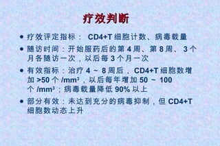 疗效判断 疗效 评定指标：  CD4+T 细胞计数、病毒载量 随访时间：开始服药后的第 4 周、第 8 周、 3 个月各随访一次，以后每 3 个月一次 有效指标：治疗 4 ～ 8 周后， CD4+T 细胞数增加 >50 个 /mm 3 ，以后每年增加 50 ～ 100 个 /mm 3 ；病毒载量降低 90% 以上 部分有效：未达到充分的病毒抑制，但 CD4+T 细胞数动态上升 