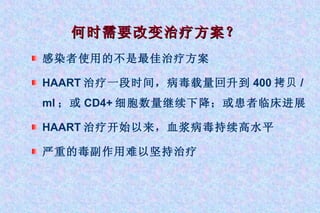 何时需要改变治疗方案？ 感染者使用的不是最佳治疗方案 HAART 治疗一段时间，病毒载量回升到 400 拷贝 /ml ；或 CD4+ 细胞数量继续下降；或患者临床进展 HAART 治疗开始以来，血浆病毒持续高水平 严重的毒副作用难以坚持治疗 
