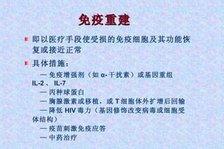 免疫重建 即以医疗手段使受损的免疫细胞及其功能恢复或接近正常 具体措施： — 免疫增强剂（如 α- 干扰素）或基因重组 IL-2 、 IL-7 — 丙种球蛋白 — 胸腺激素或移植，或 T 细胞体外扩增后回输 — 降低 HIV 毒力（基因修饰改变病毒或细胞受体结构） — 疫苗刺激免疫应答 — 中药治疗 