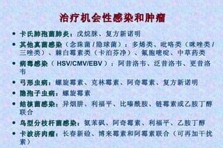 治疗机会性感染和肿瘤 卡氏肺孢菌肺炎： 戊烷脒、复方新诺明 其他真菌感染 （念珠菌 / 隐球菌）：多烯类、吡咯类（咪唑类 / 三唑类）、棘白霉素类（卡泊芬净）、氟胞嘧啶、中草药类 病毒感染 （ HSV/CMV/EBV ）：阿昔洛韦、泛昔洛韦、更昔洛韦 弓形虫病： 螺旋霉素、克林霉素、阿奇霉素、复方新诺明 隐孢子虫病： 螺旋霉素 结核菌感染： 异烟肼、利福平、比嗪酰胺、链霉素或乙胺丁醇联合 鸟型分枝杆菌感染： 氨苯砜、阿奇霉素、利福平、乙胺丁醇 卡波济肉瘤： 长春新硷、博来霉素和阿霉素联合（可再加干扰素） 