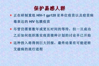 保护易感人群 正在研制重组 HIV-1 gp120 亚单位疫苗以及痘苗病毒表达的 HIV 包膜疫苗 尽管仍需要数年或更长时间的等待，但一旦成功之后如何组织落实疫苗接种计划的讨论早已开始 这种投入将得到巨大回报，最终结果有可能逆转艾滋病的流行进程 
