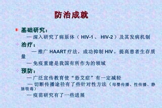 基础研究： — 深入研究了病原体（ HIV-1 、 HIV-2 ）及其发病机制 治疗： — 推广 HAART 疗法，成功抑制 HIV ，提高患者生存质量 — 免疫重建是我国有所作为的领域 预防： — 广泛宣传教育使“恐艾症”有一定减轻 — 切断传播途径有了些针对性方法（ 母婴传播、性传播、静脉吸毒） — 疫苗研究有了一些进展 防治成就 