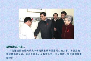 胡锦涛总书记： “ 艾滋病防治是关系我中华民族素质和国家兴亡的大事，各级党政领导需提高认识，动员全社会，从教育入手，立足预防，坚决遏制其蔓延势头。” 